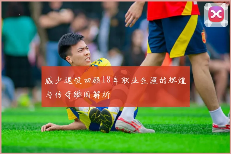 威少退役回顾18年职业生涯的辉煌与传奇瞬间解析