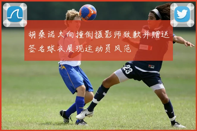 胡桑诺夫向撞倒摄影师致歉并赠送签名球衣展现运动员风范