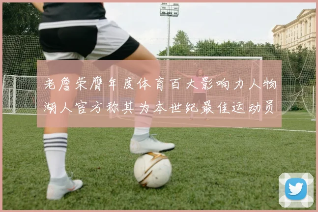 老詹荣膺年度体育百大影响力人物湖人官方称其为本世纪最佳运动员