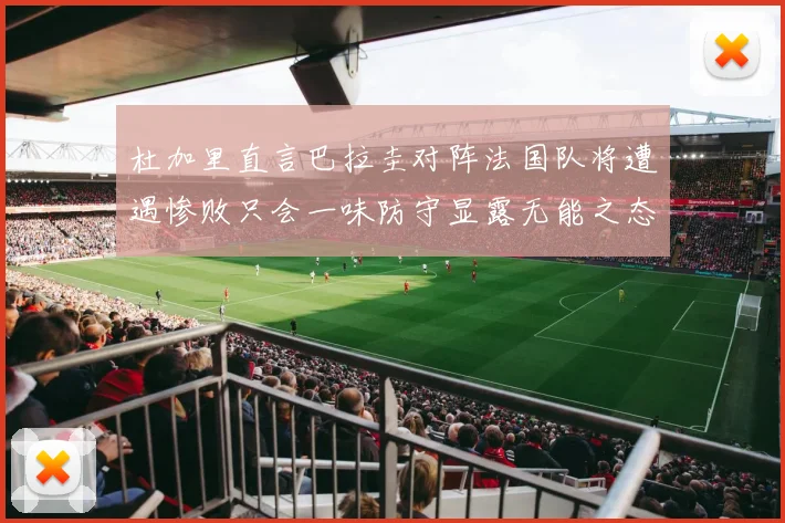 杜加里直言巴拉圭对阵法国队将遭遇惨败只会一味防守显露无能之态