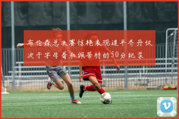 布伦森总决赛惊艳表现追平乔丹仅次于字母哥和佩蒂特的50分纪录