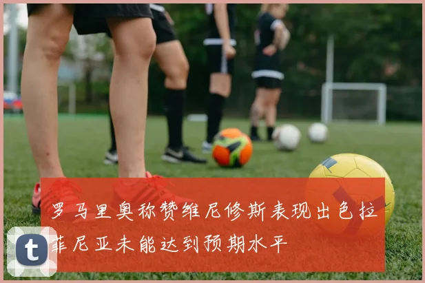 罗马里奥称赞维尼修斯表现出色拉菲尼亚未能达到预期水平