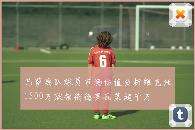 巴萨离队球员市场估值分析维克托1500万欧领衔德罗瓦莱超千万