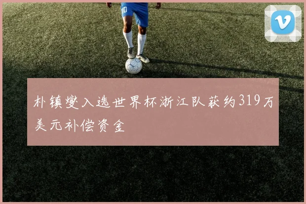 朴镇燮入选世界杯浙江队获约319万美元补偿资金