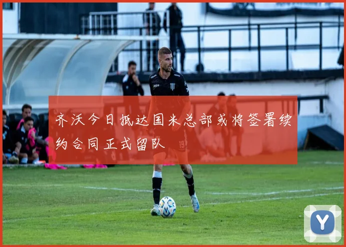 齐沃今日抵达国米总部或将签署续约合同正式留队
