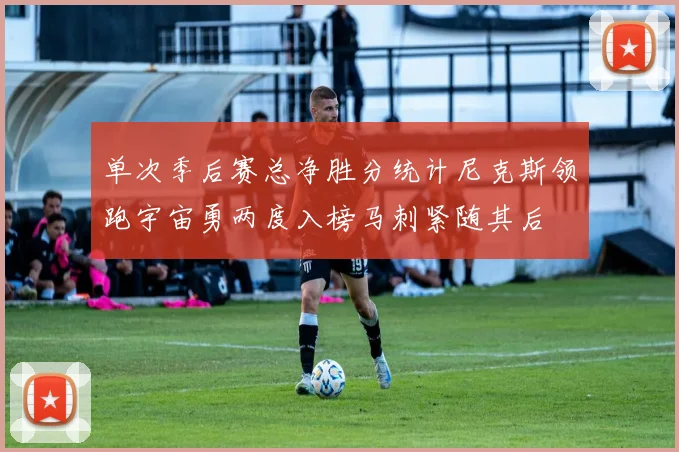 单次季后赛总净胜分统计尼克斯领跑宇宙勇两度入榜马刺紧随其后