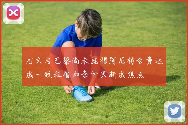 尤文与巴黎尚未就穆阿尼转会费达成一致租借加条件买断成焦点