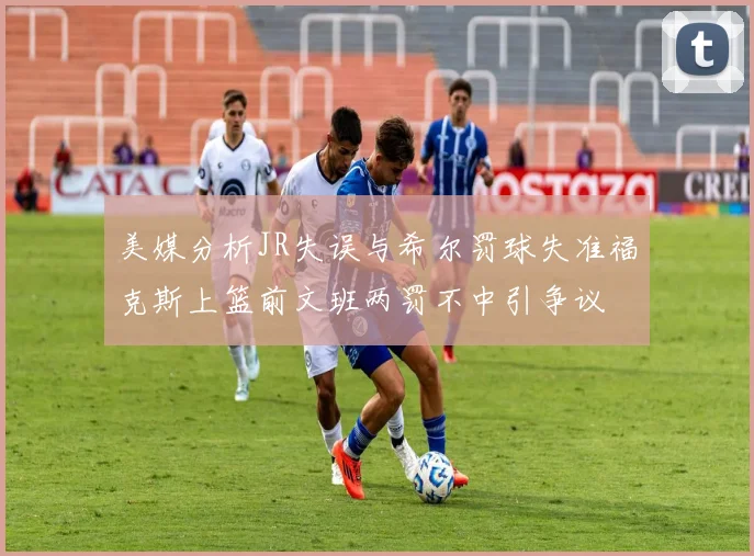 美媒分析JR失误与希尔罚球失准福克斯上篮前文班两罚不中引争议