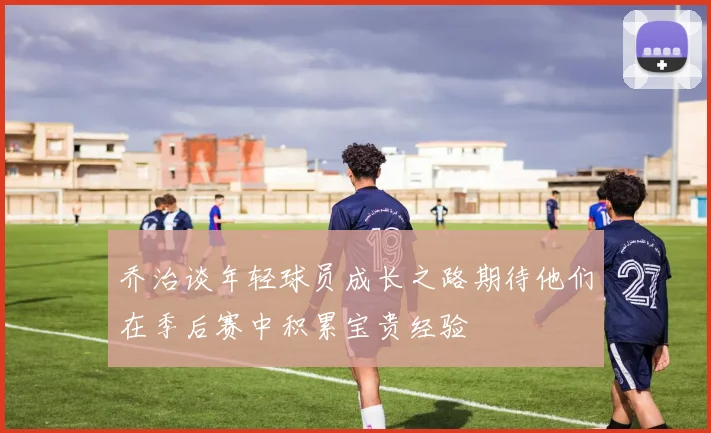 乔治谈年轻球员成长之路期待他们在季后赛中积累宝贵经验