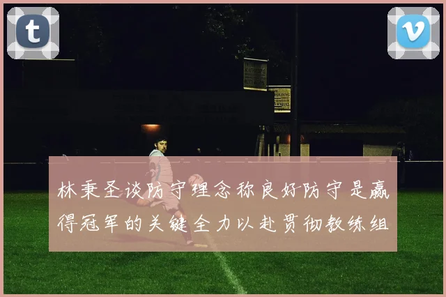 林秉圣谈防守理念称良好防守是赢得冠军的关键全力以赴贯彻教练组战术
