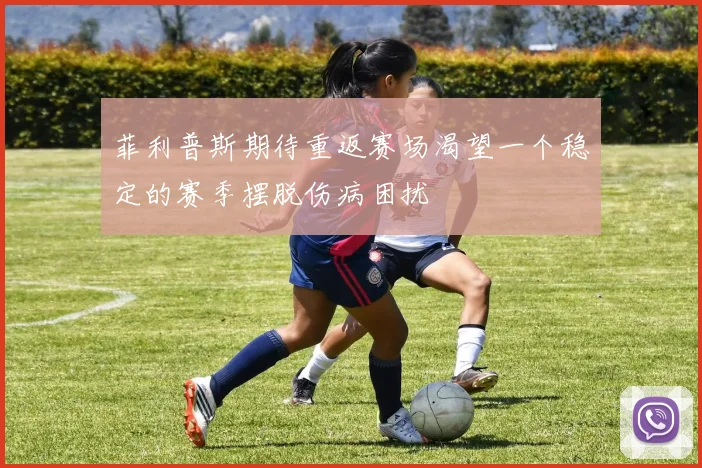 菲利普斯期待重返赛场渴望一个稳定的赛季摆脱伤病困扰
