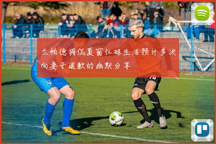 兰帕德调侃夏窗忙碌生活预计多次向妻子道歉的幽默分享