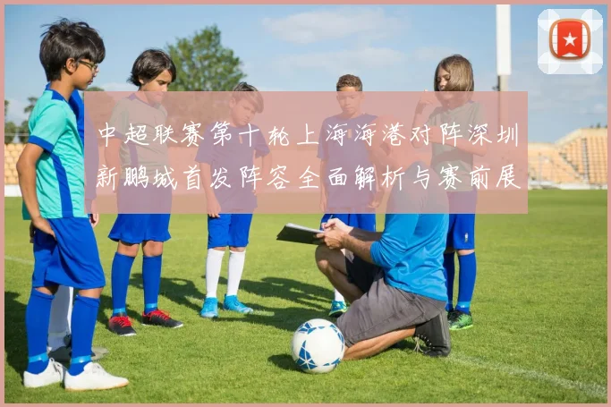 中超联赛第十轮上海海港对阵深圳新鹏城首发阵容全面解析与赛前展望