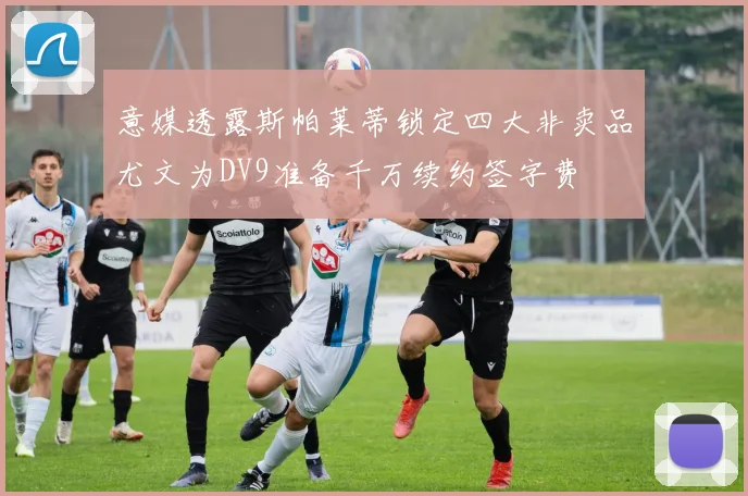 意媒透露斯帕莱蒂锁定四大非卖品尤文为DV9准备千万续约签字费