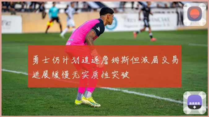 勇士仍计划追逐詹姆斯但浓眉交易进展缓慢无实质性突破
