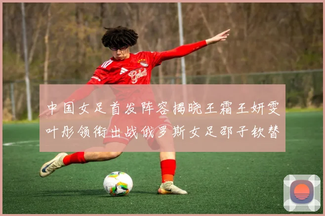 中国女足首发阵容揭晓王霜王妍雯叶彤领衔出战俄罗斯女足邵子钦替补待命