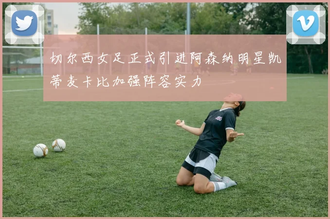 切尔西女足正式引进阿森纳明星凯蒂麦卡比加强阵容实力