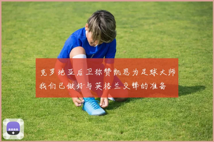 克罗地亚后卫称赞凯恩为足球大师我们已做好与英格兰交锋的准备