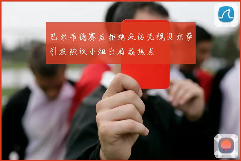 巴尔韦德赛后拒绝采访无视贝尔萨引发热议小组出局成焦点