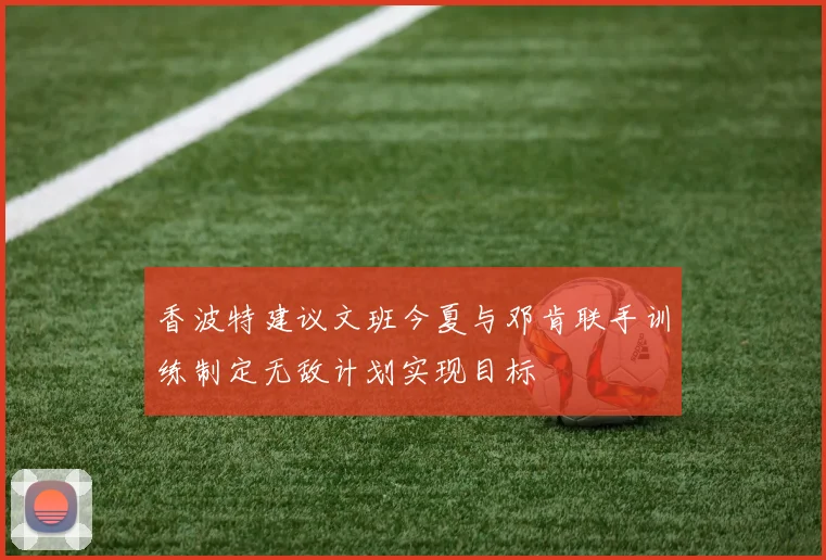香波特建议文班今夏与邓肯联手训练制定无敌计划实现目标