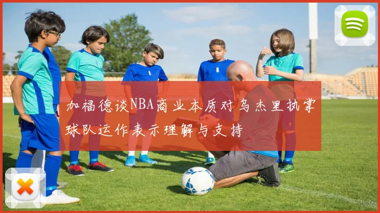 加福德谈NBA商业本质对乌杰里执掌球队运作表示理解与支持