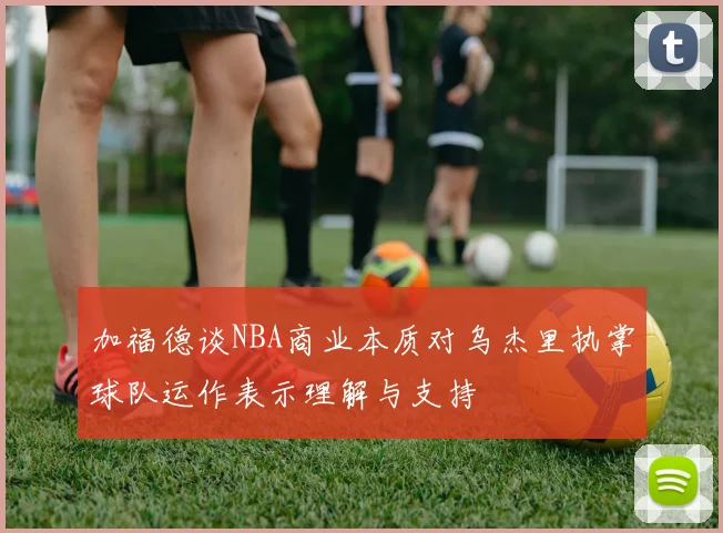 加福德谈NBA商业本质对乌杰里执掌球队运作表示理解与支持
