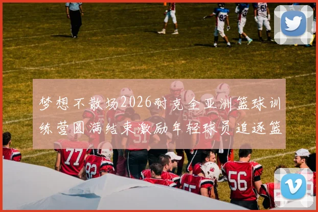 梦想不散场2026耐克全亚洲篮球训练营圆满结束激励年轻球员追逐篮球梦想
