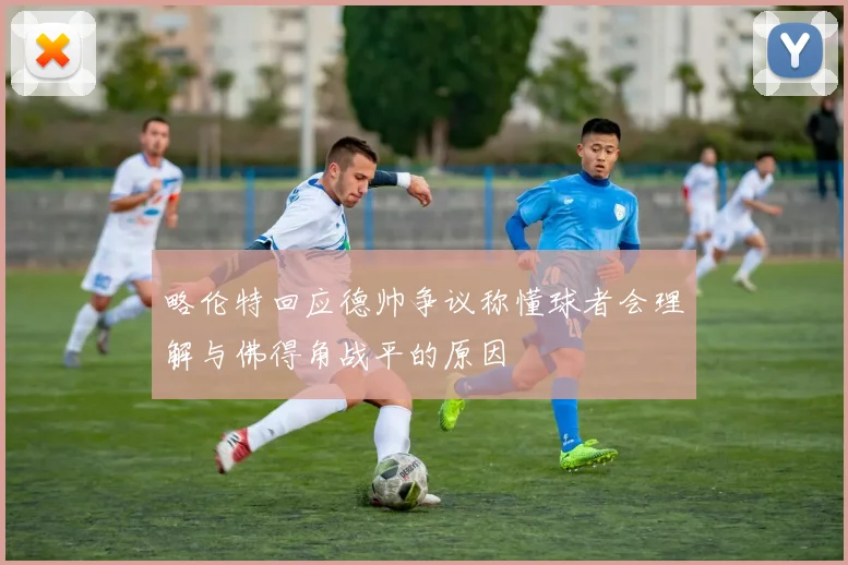 略伦特回应德帅争议称懂球者会理解与佛得角战平的原因