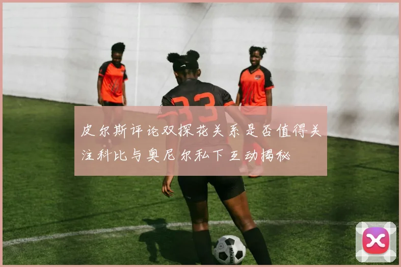 皮尔斯评论双探花关系是否值得关注科比与奥尼尔私下互动揭秘