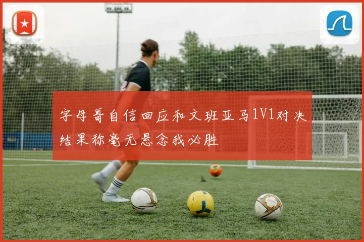 字母哥自信回应和文班亚马1V1对决结果称毫无悬念我必胜