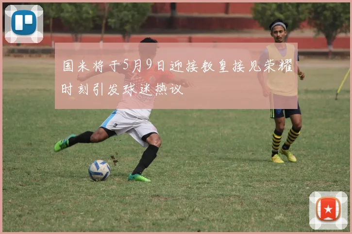 国米将于5月9日迎接教皇接见荣耀时刻引发球迷热议