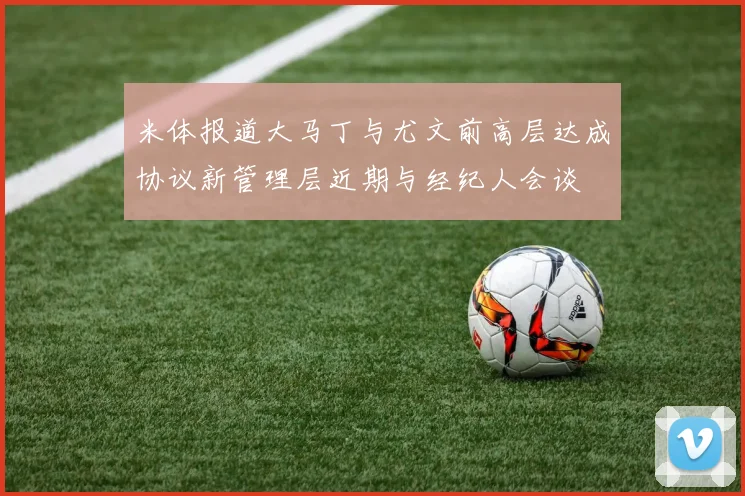 米体报道大马丁与尤文前高层达成协议新管理层近期与经纪人会谈